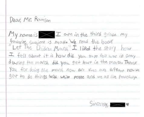 Dear Mr. Ramson, My name is redacted. I am in the third grade. My favorite subject is math. We read the book Let the Children March. I liked the story. How I fell about it is how did you guys fell. Was it scary during the march. Did you get hurt in the march. Thank you for doing the march. Now are lives are different. Now we get to do things with white people and we all live peacefully. Sincerely, redacted. Drawn heart.
