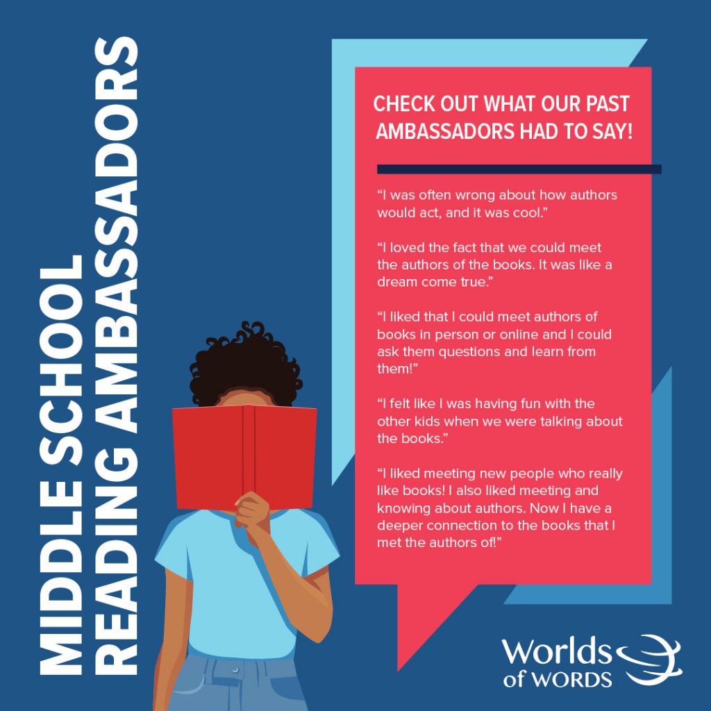 Check out what our past Middle School Reading Ambassadors had to say: “I was often wrong about how authors would act, and it was cool.” “I loved the fact that we could meet the authors of the books. It was like a dream come true.” “I liked that I could meet authors of books in person or online and I could ask them questions and learn from them!” “I felt like I was having fun with the other kids when we were talking about the books.” “I liked meeting new people who really like books! I also liked meeting and knowing about authors. Now I have a deeper connection to the books that I met the authors of!”