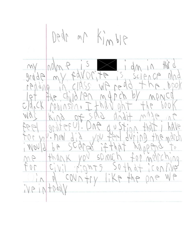 Dear Mr Kimble, My name is redacted. I am in third grade. My favorite is science and reading in class. We read the book let the children march by marcia clarck robinson. I thought the book was kind of sad and it made me fee grateful. One question that I have for you. How did you feel during the march? I would be scared if that happened to me. Thank you so much for marching for civil rights so that i can live in a country like the one we live in today.