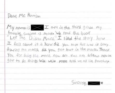 Dear Mr. Ramson, My name is redacted. I am in the third grade. My favorite subject is math. We read the book Let the Children March. I liked the story. How I fell about it is how did you guys fell. Was it scary during the march. Did you get hurt in the march. Thank you for doing the march. Now are lives are different. Now we get to do things with white people and we all live peacefully. Sincerely, redacted. Drawn heart.